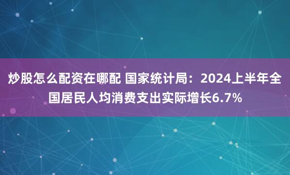炒股怎么配资在哪配 国家统计局：2024上半年全国居民人均消费支出实际增长6.7%