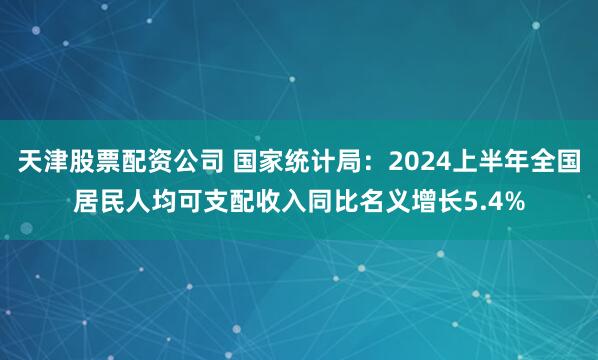 天津股票配资公司 国家统计局：2024上半年全国居民人均可支配收入同比名义增长5.4%