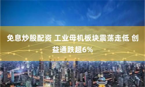 免息炒股配资 工业母机板块震荡走低 创益通跌超6%