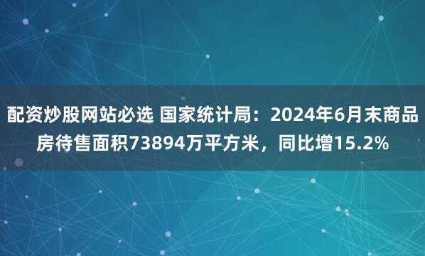 配资炒股网站必选 国家统计局：2024年6月末商品房待售面积73894万平方米，同比增15.2%