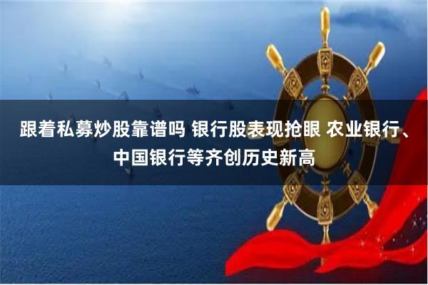 跟着私募炒股靠谱吗 银行股表现抢眼 农业银行、中国银行等齐创历史新高