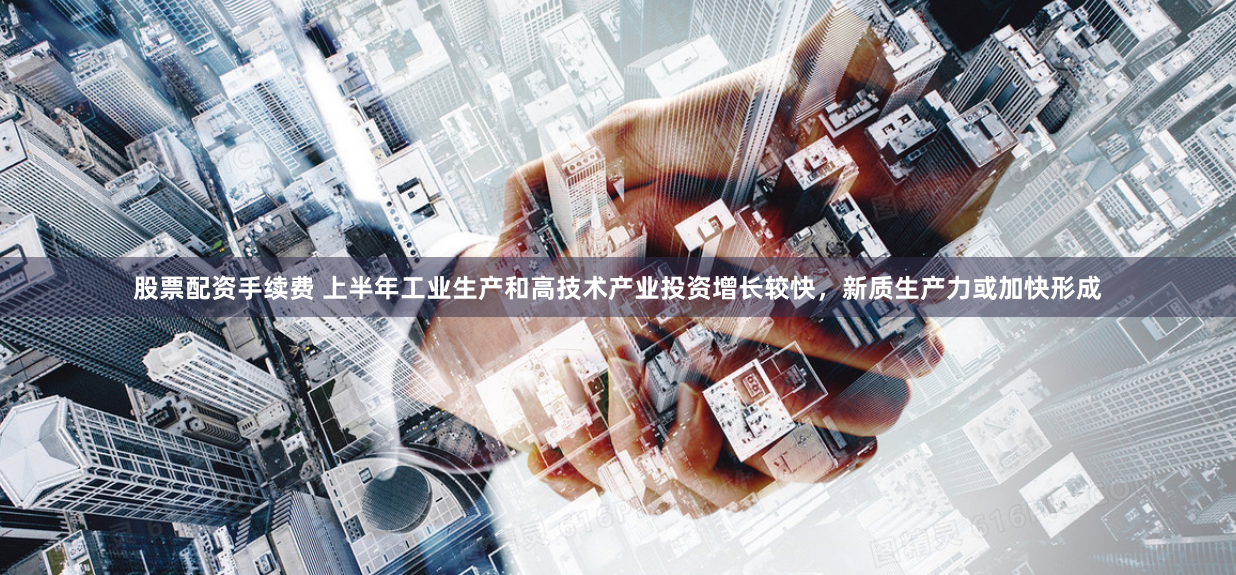 股票配资手续费 上半年工业生产和高技术产业投资增长较快，新质生产力或加快形成