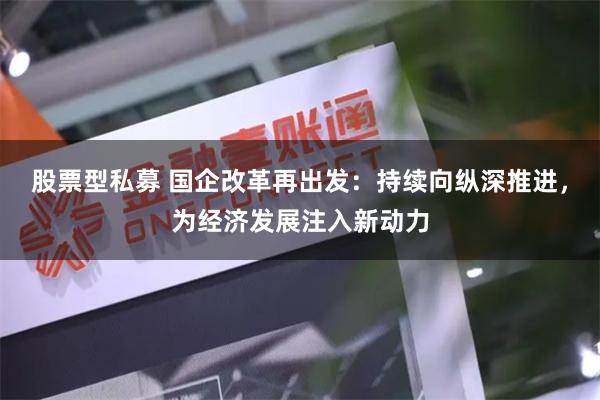股票型私募 国企改革再出发：持续向纵深推进，为经济发展注入新动力