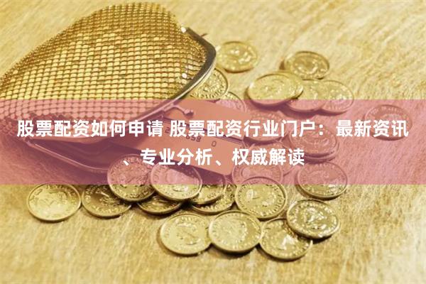 股票配资如何申请 股票配资行业门户：最新资讯、专业分析、权威解读