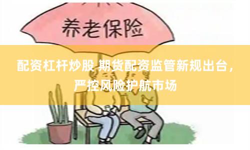 配资杠杆炒股 期货配资监管新规出台，严控风险护航市场