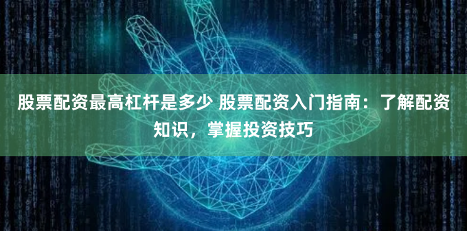 股票配资最高杠杆是多少 股票配资入门指南：了解配资知识，掌握投资技巧